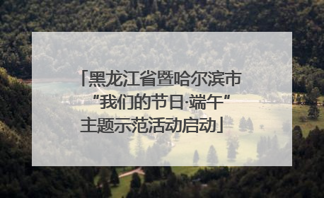 黑龙江省暨哈尔滨市“我们的节日·端午”主题示范活动启动