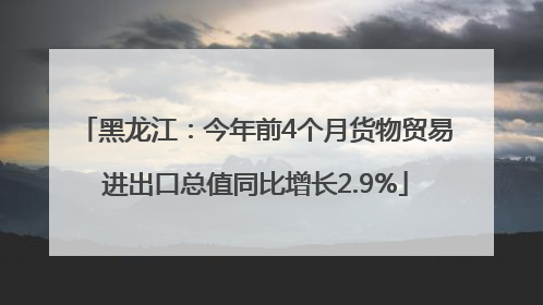 黑龙江：今年前4个月货物贸易进出口总值同比增长2.9%