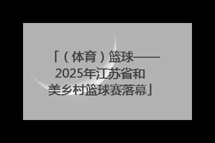 （体育）篮球——2025年江苏省和美乡村篮球赛落幕