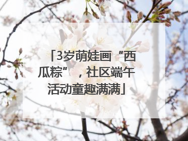 3岁萌娃画“西瓜粽”，社区端午活动童趣满满