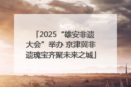 2025“雄安非遗大会”举办 京津冀非遗瑰宝齐聚未来之城