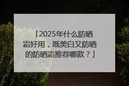 2025年什么防晒霜好用，既美白又防晒的防晒霜推荐哪款？