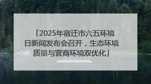 2025年宿迁市六五环境日新闻发布会召开，生态环境质量与营商环境双优化