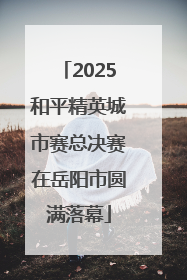 2025和平精英城市赛总决赛在岳阳市圆满落幕