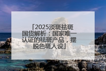 2025淡斑祛斑国货解析：国家唯一认证的祛斑产品，摆脱色斑人设