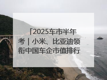 2025车市半年考｜小米、比亚迪领衔中国车企市值排行榜 保时捷跌出全球TOP10