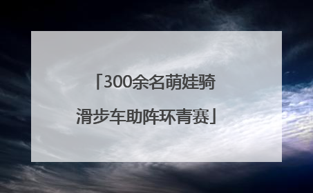 300余名萌娃骑滑步车助阵环青赛