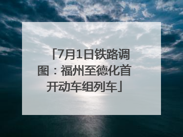 7月1日铁路调图：福州至德化首开动车组列车