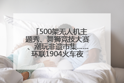 500架无人机主题秀、舞狮竞技大赛、潮玩非遗市集……环联1904火车夜市迎来两周年庆典
