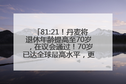 81:21！丹麦将退休年龄提高至70岁，在议会通过！70岁已达全球最高水平，更多国家或将逐步跟进