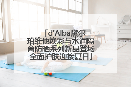 d'Alba黛尔珀维他焕彩与水润隔离防晒系列新品登场全面护肤迎接夏日
